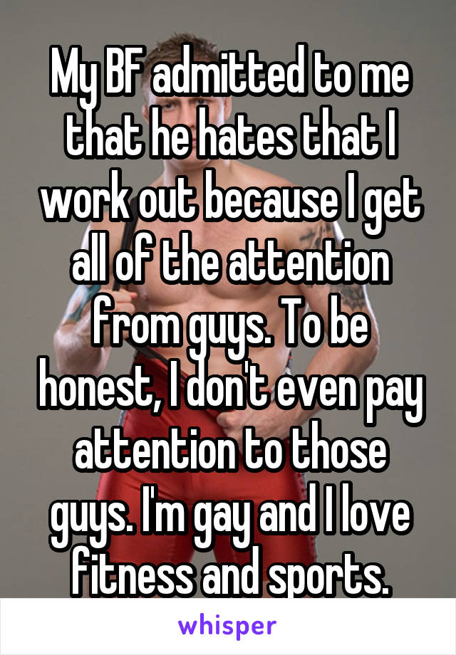 My BF admitted to me that he hates that I work out because I get all of the attention from guys. To be honest, I don't even pay attention to those guys. I'm gay and I love fitness and sports.