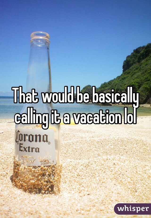 That would be basically calling it a vacation lol 