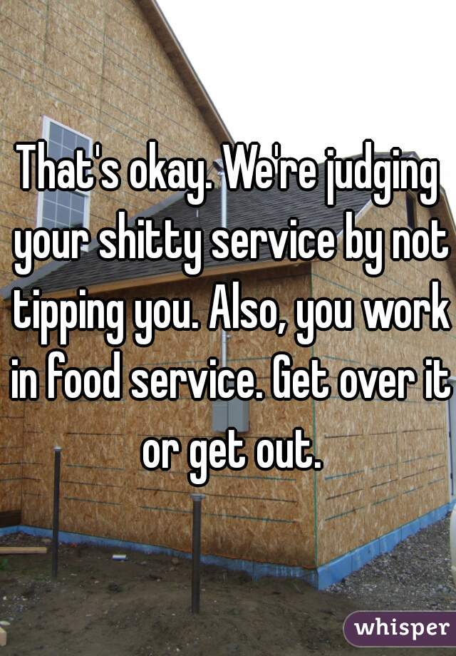 That's okay. We're judging your shitty service by not tipping you. Also, you work in food service. Get over it or get out.