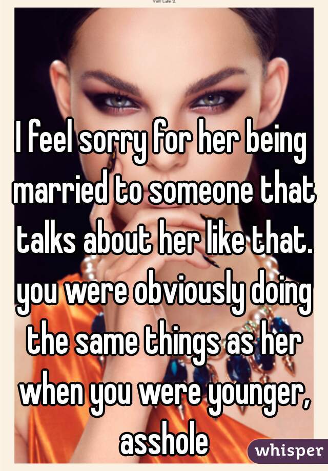 I feel sorry for her being married to someone that talks about her like that. you were obviously doing the same things as her when you were younger, asshole