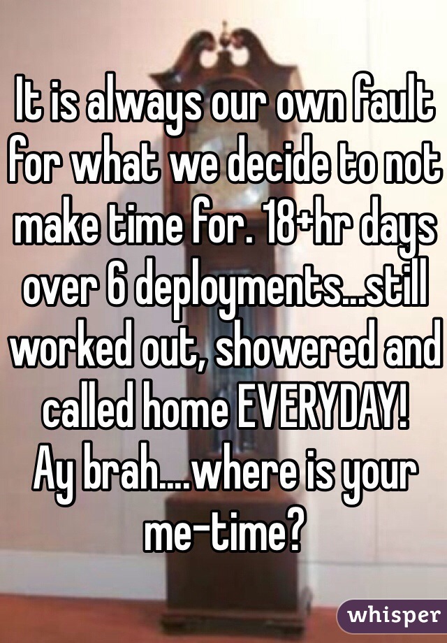 It is always our own fault for what we decide to not make time for. 18+hr days over 6 deployments...still worked out, showered and called home EVERYDAY!
Ay brah....where is your me-time?