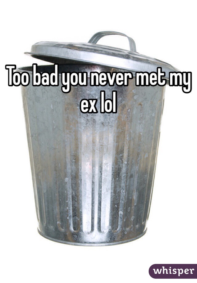 Too bad you never met my ex lol