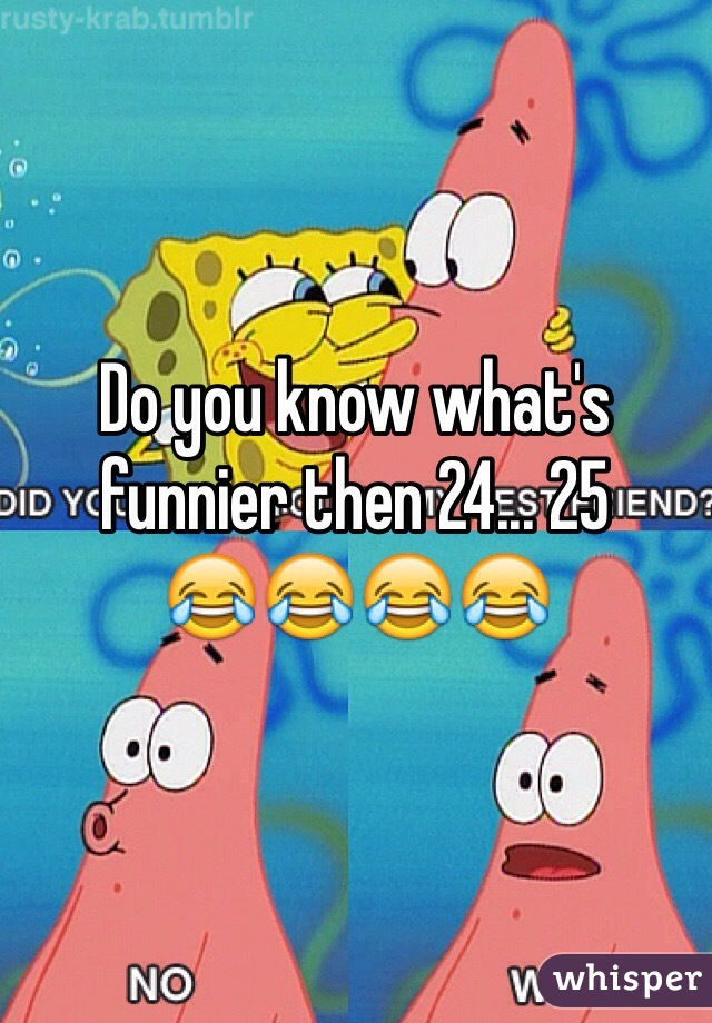 Do you know what's funnier then 24... 25      
😂😂😂😂