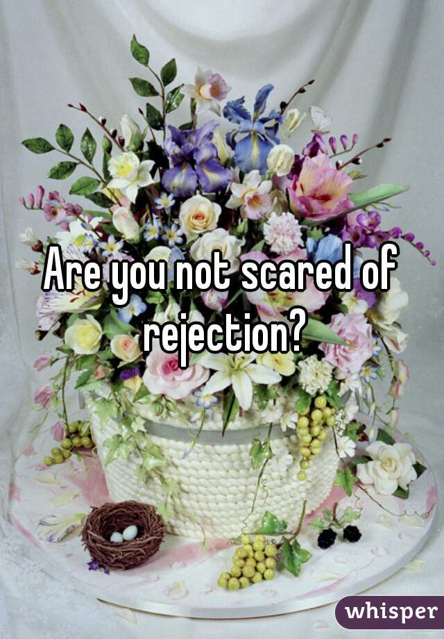 Are you not scared of rejection?