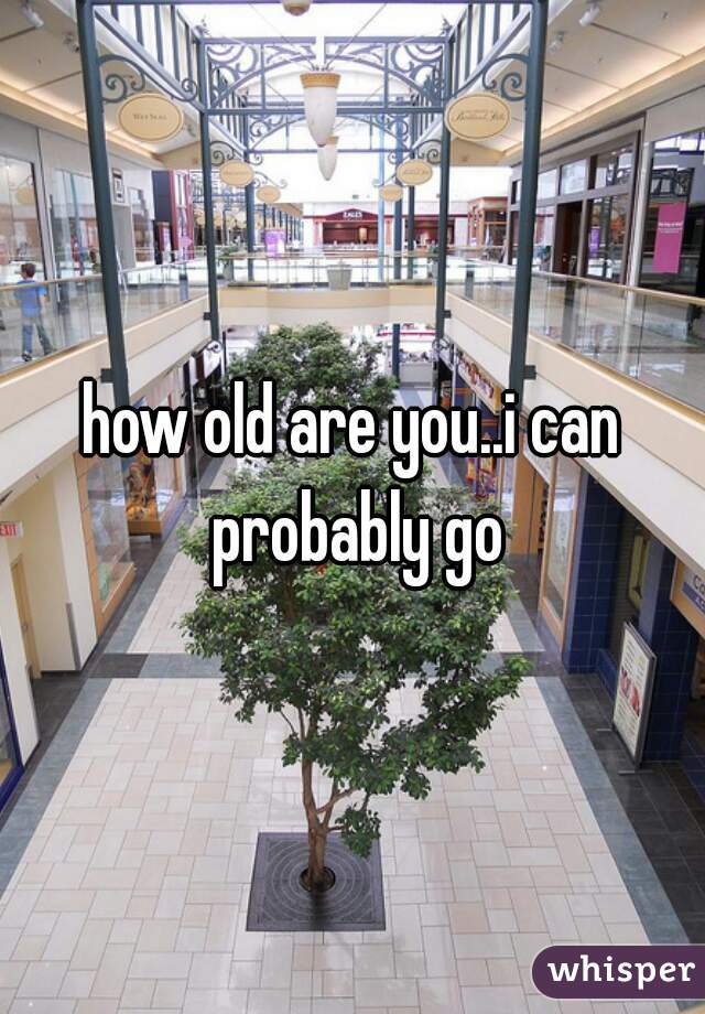 how old are you..i can probably go