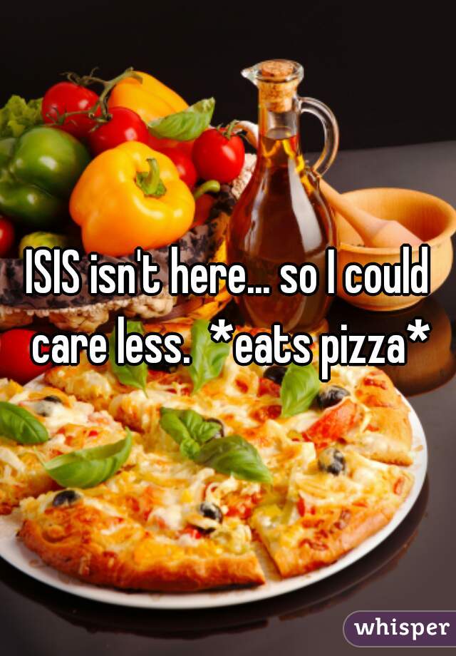 ISIS isn't here... so I could care less.  *eats pizza*