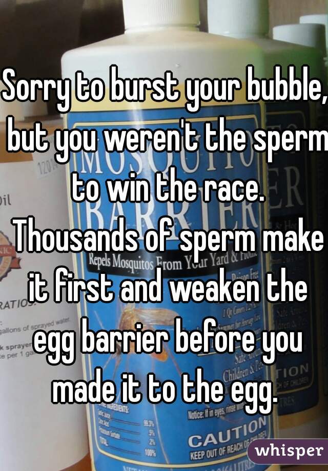 Sorry to burst your bubble, but you weren't the sperm to win the race. Thousands of sperm make it first and weaken the egg barrier before you made it to the egg. 