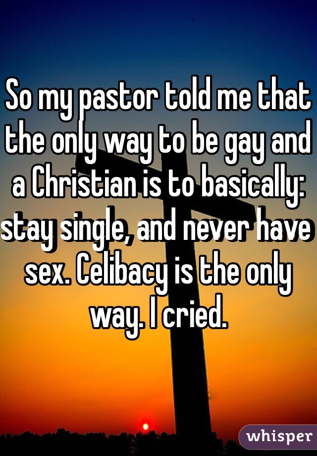 So my pastor told me that the only way to be gay and a Christian is to basically: stay single, and never have sex. Celibacy is the only way. I cried. 