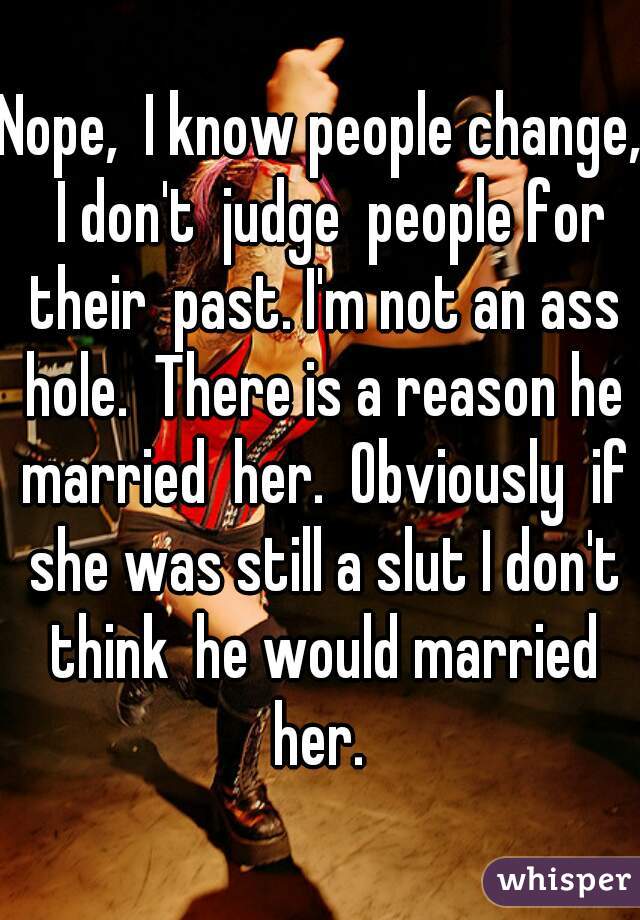 Nope,  I know people change,  I don't  judge  people for their  past. I'm not an ass hole.  There is a reason he married  her.  Obviously  if she was still a slut I don't think  he would married her. 