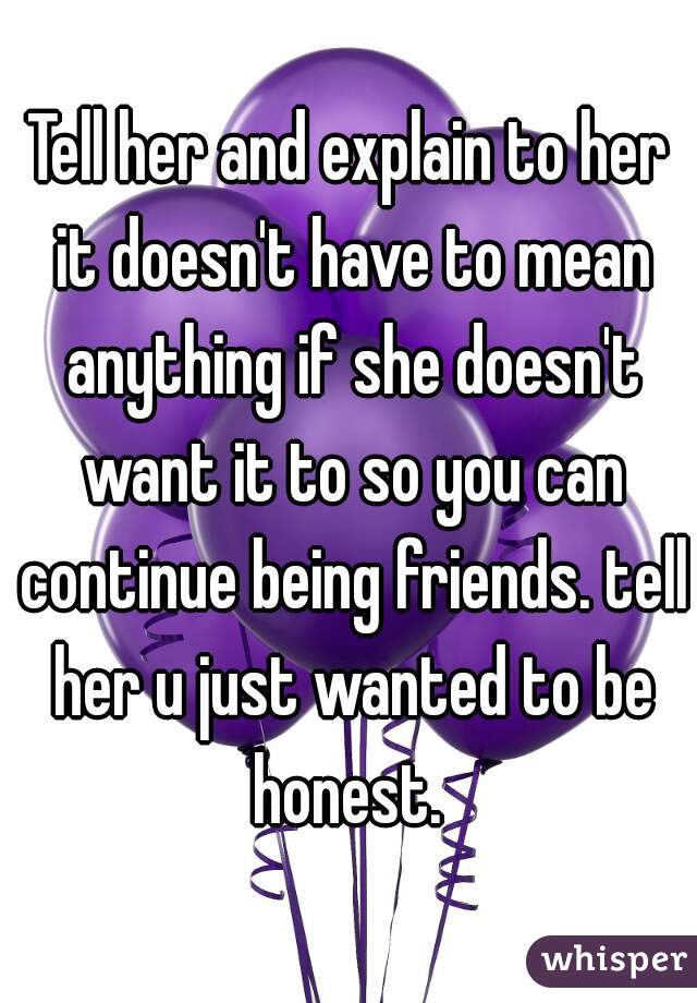 Tell her and explain to her it doesn't have to mean anything if she doesn't want it to so you can continue being friends. tell her u just wanted to be honest. 
