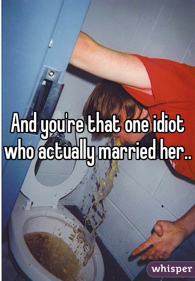 And you're that one idiot who actually married her..