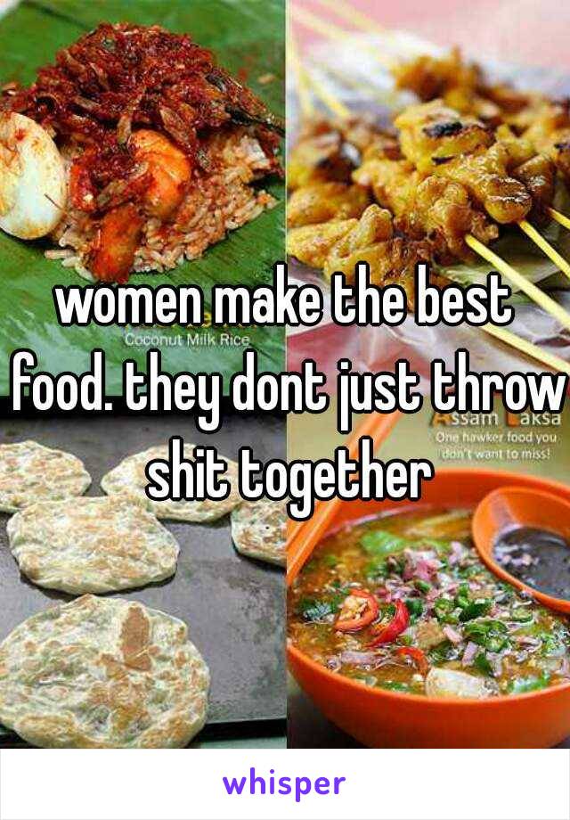 women make the best food. they dont just throw shit together