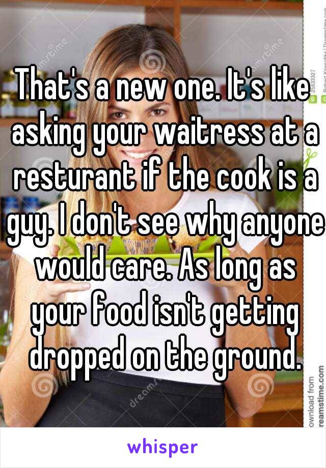 That's a new one. It's like asking your waitress at a resturant if the cook is a guy. I don't see why anyone would care. As long as your food isn't getting dropped on the ground.