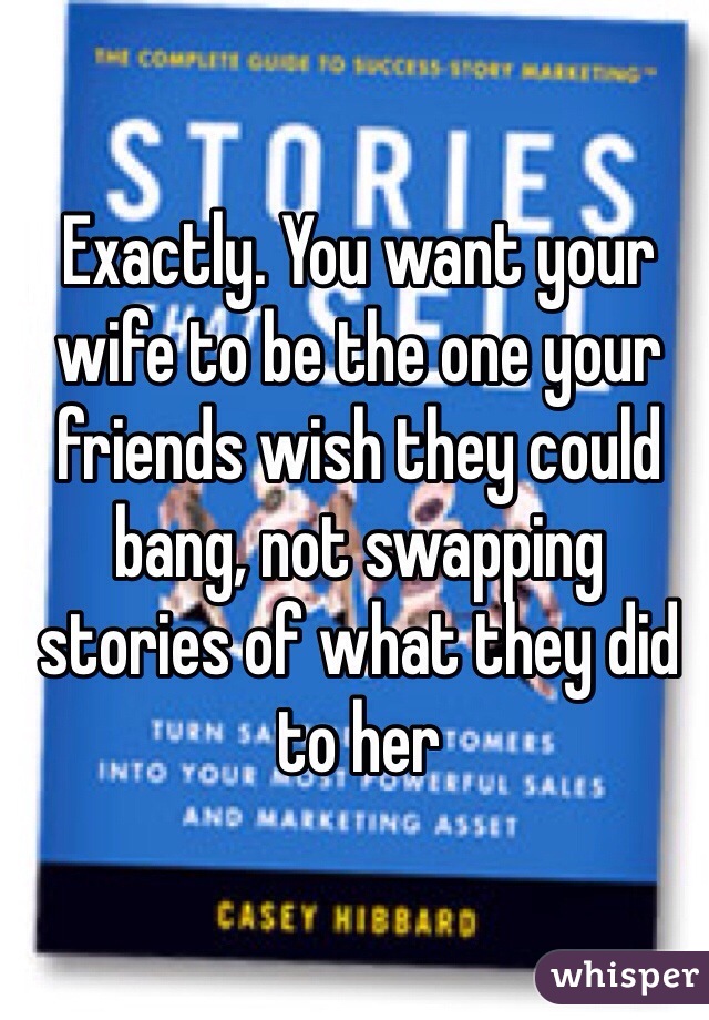 Exactly. You want your wife to be the one your friends wish they could bang, not swapping stories of what they did to her