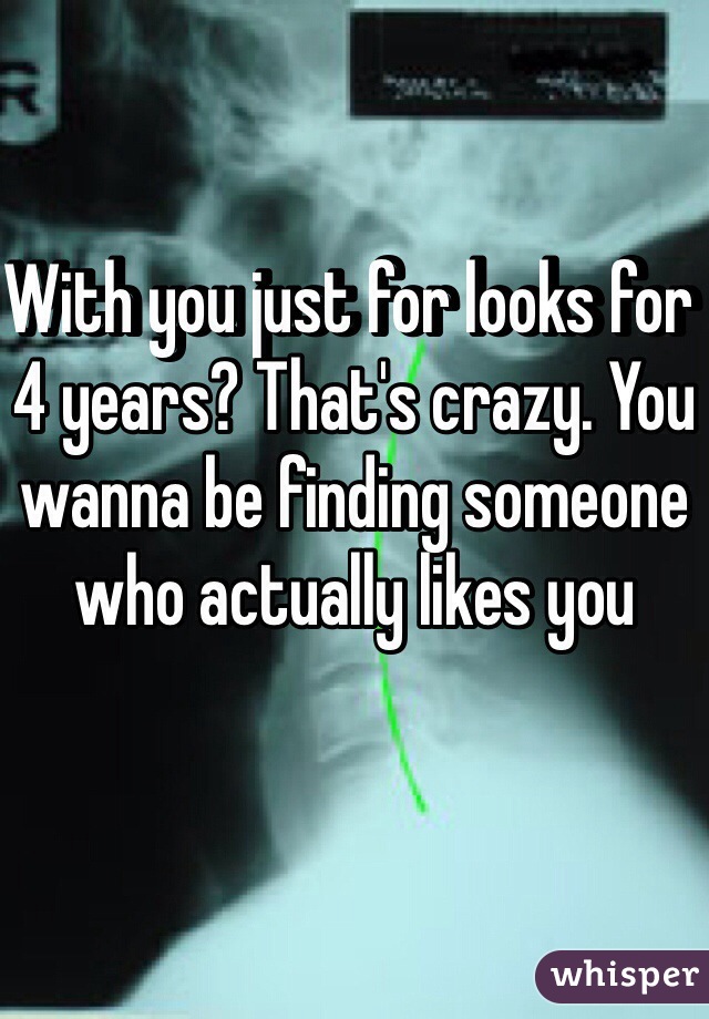 With you just for looks for 4 years? That's crazy. You wanna be finding someone who actually likes you 