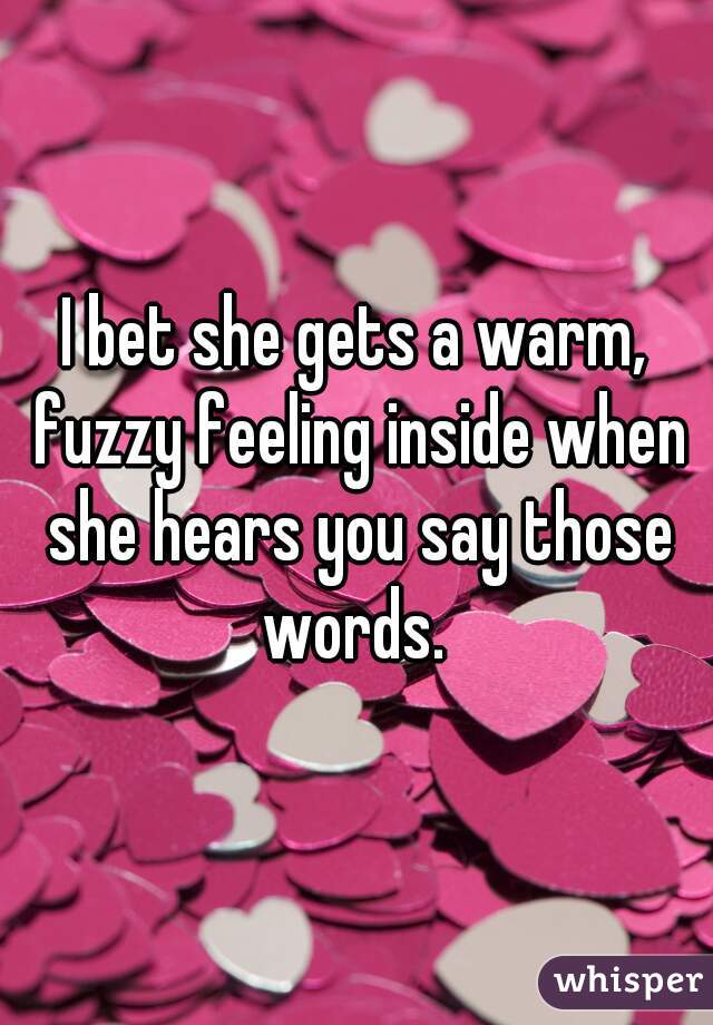 I bet she gets a warm, fuzzy feeling inside when she hears you say those words. 