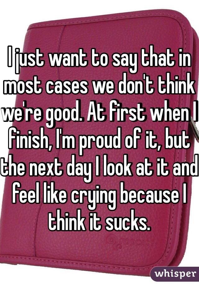 I just want to say that in most cases we don't think we're good. At first when I finish, I'm proud of it, but the next day I look at it and feel like crying because I think it sucks.