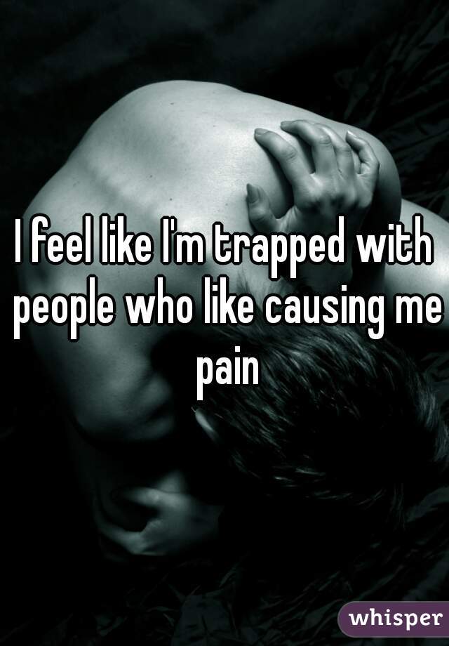 I feel like I'm trapped with people who like causing me pain
