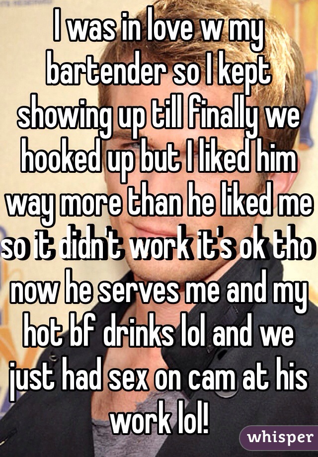 I was in love w my bartender so I kept showing up till finally we hooked up but I liked him way more than he liked me so it didn't work it's ok tho now he serves me and my hot bf drinks lol and we just had sex on cam at his work lol! 