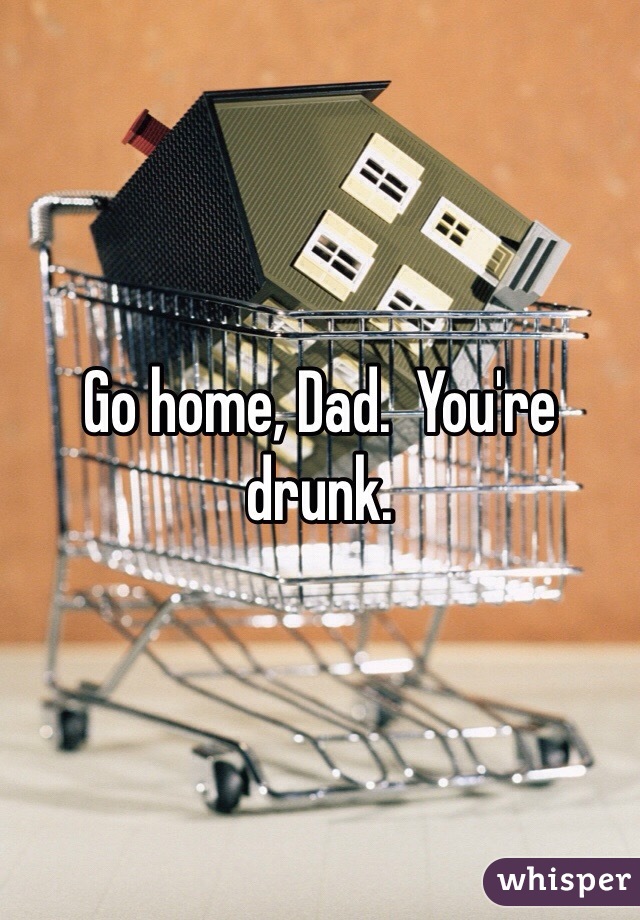 Go home, Dad.  You're drunk.  