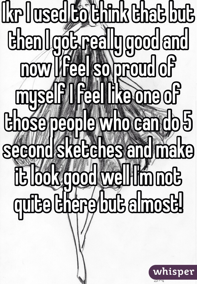 Ikr I used to think that but then I got really good and now I feel so proud of myself I feel like one of those people who can do 5 second sketches and make it look good well I'm not quite there but almost!