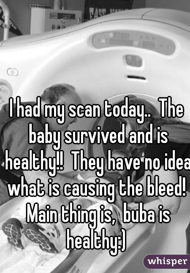 I had my scan today..  The baby survived and is healthy!!  They have no idea what is causing the bleed!  Main thing is,  buba is healthy:) 