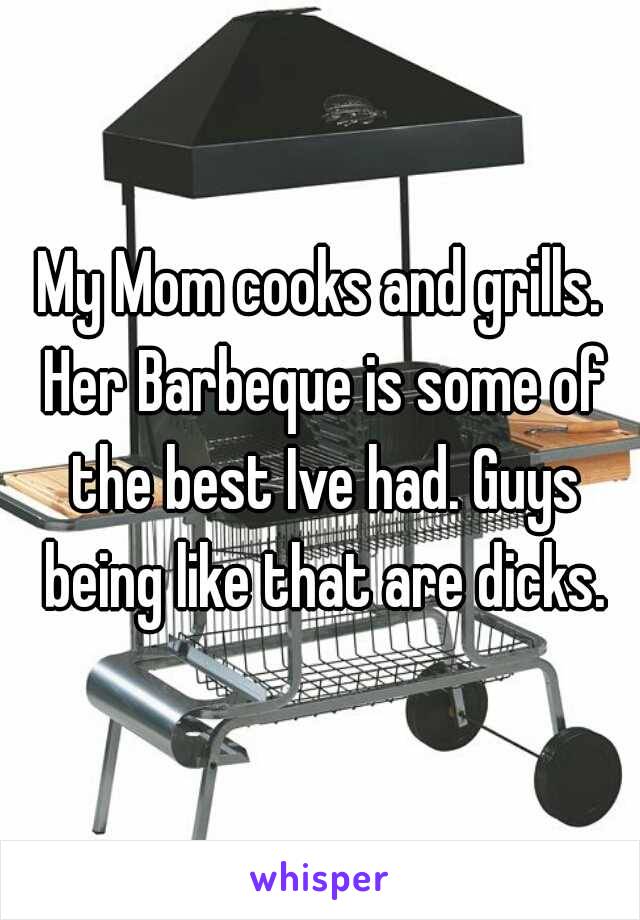 My Mom cooks and grills. Her Barbeque is some of the best Ive had. Guys being like that are dicks.