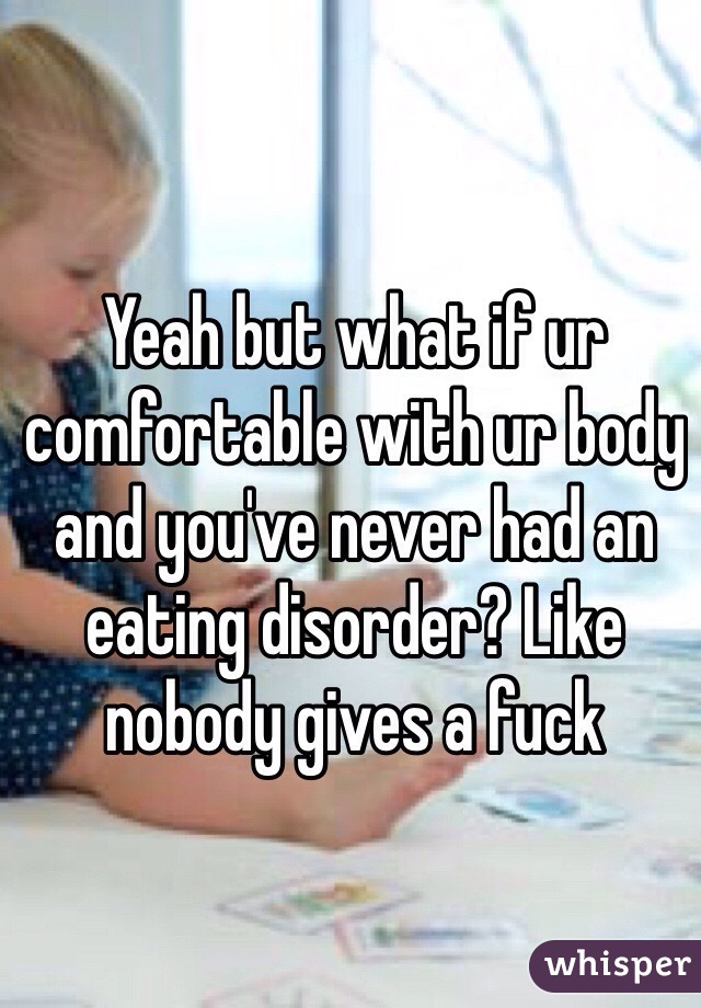 Yeah but what if ur comfortable with ur body and you've never had an eating disorder? Like nobody gives a fuck