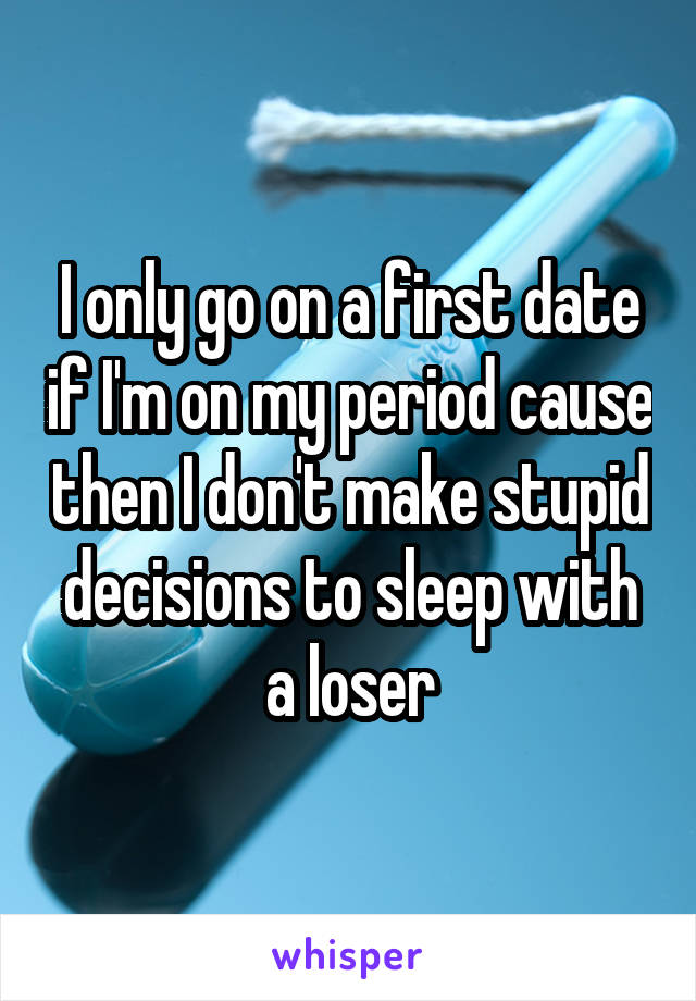 I only go on a first date if I'm on my period cause then I don't make stupid decisions to sleep with a loser