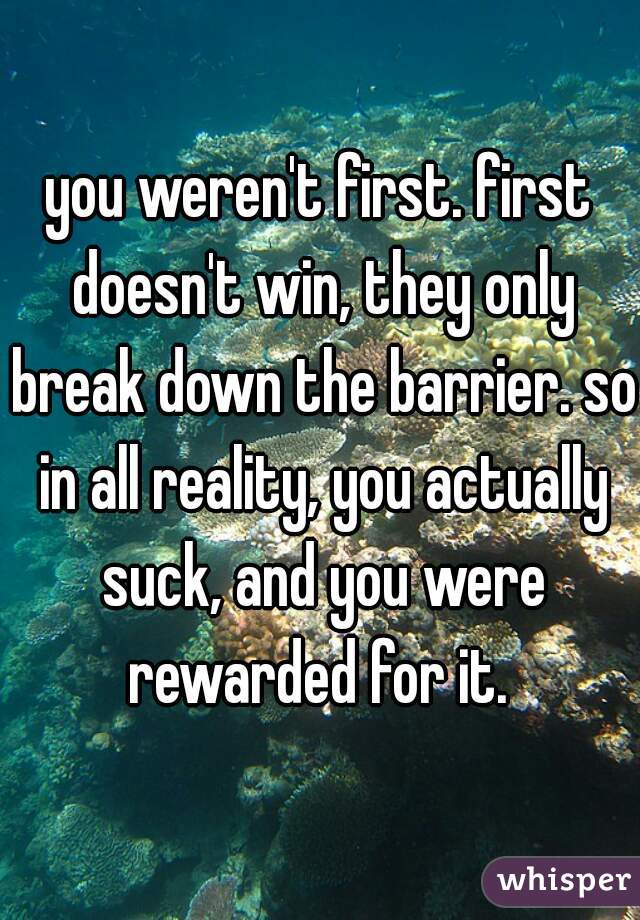 you weren't first. first doesn't win, they only break down the barrier. so in all reality, you actually suck, and you were rewarded for it. 