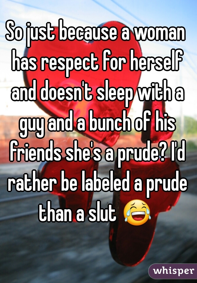 So just because a woman has respect for herself and doesn't sleep with a guy and a bunch of his friends she's a prude? I'd rather be labeled a prude than a slut 😂  