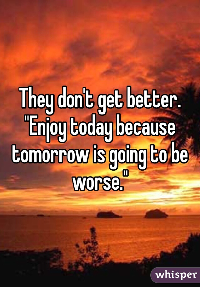 They don't get better. "Enjoy today because tomorrow is going to be worse."