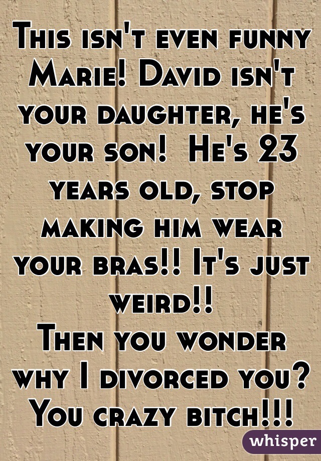 This isn't even funny Marie! David isn't your daughter, he's your son!  He's 23 years old, stop making him wear your bras!! It's just weird!! 
Then you wonder why I divorced you? 
You crazy bitch!!!
