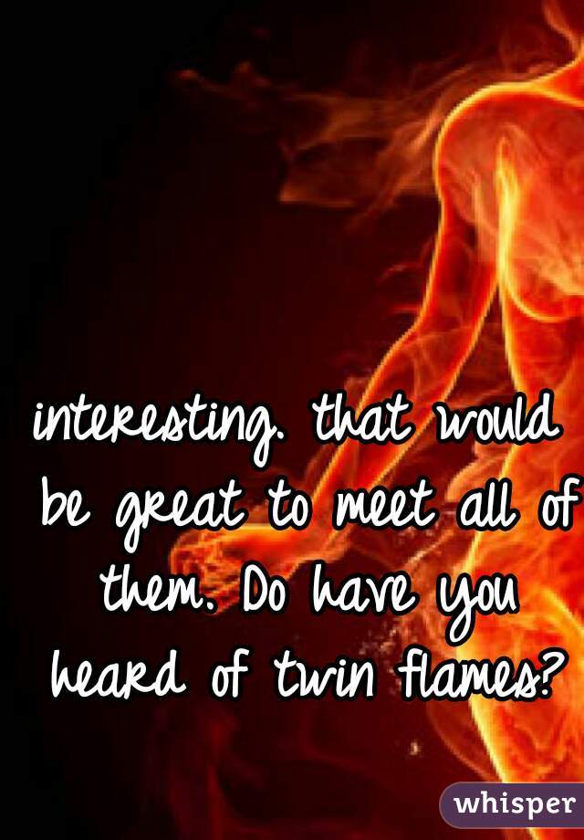 interesting. that would be great to meet all of them. Do have you heard of twin flames?