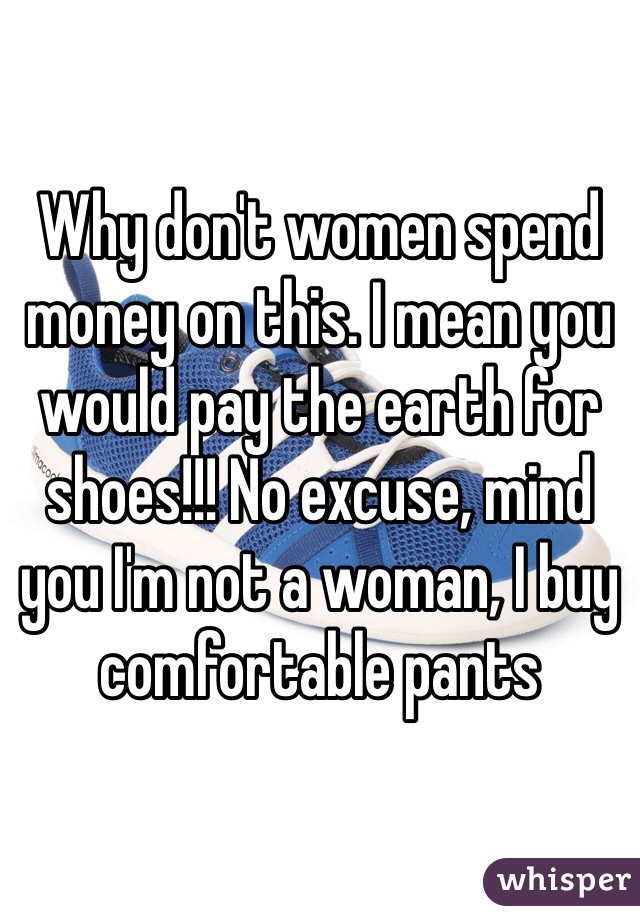 Why don't women spend money on this. I mean you would pay the earth for shoes!!! No excuse, mind you I'm not a woman, I buy comfortable pants