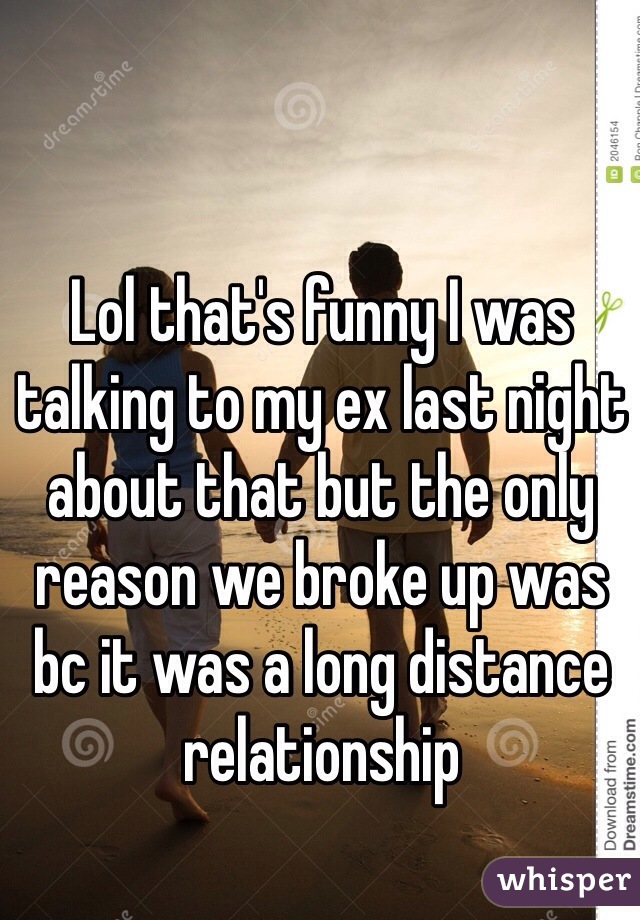 Lol that's funny I was talking to my ex last night about that but the only reason we broke up was bc it was a long distance relationship 