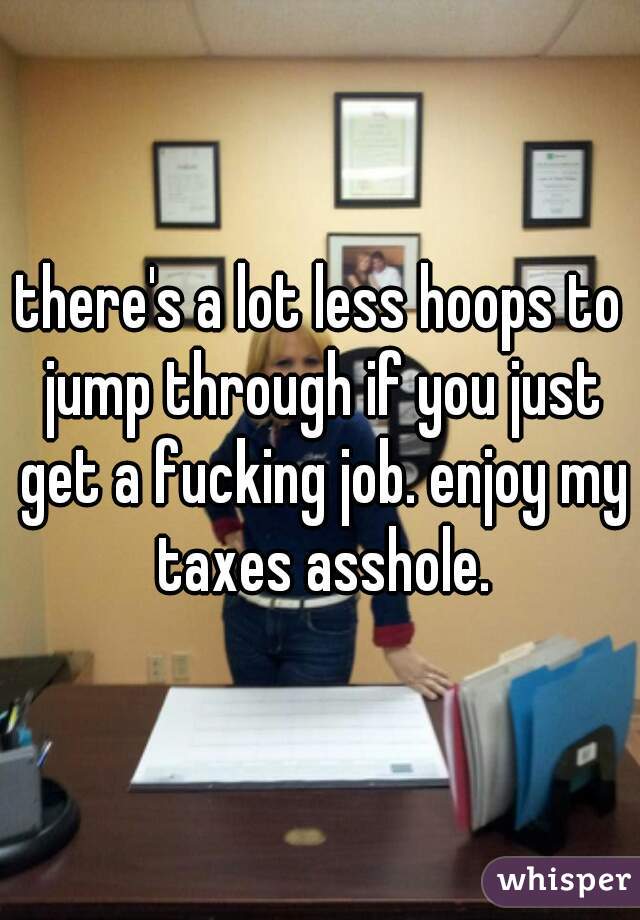 there's a lot less hoops to jump through if you just get a fucking job. enjoy my taxes asshole.
