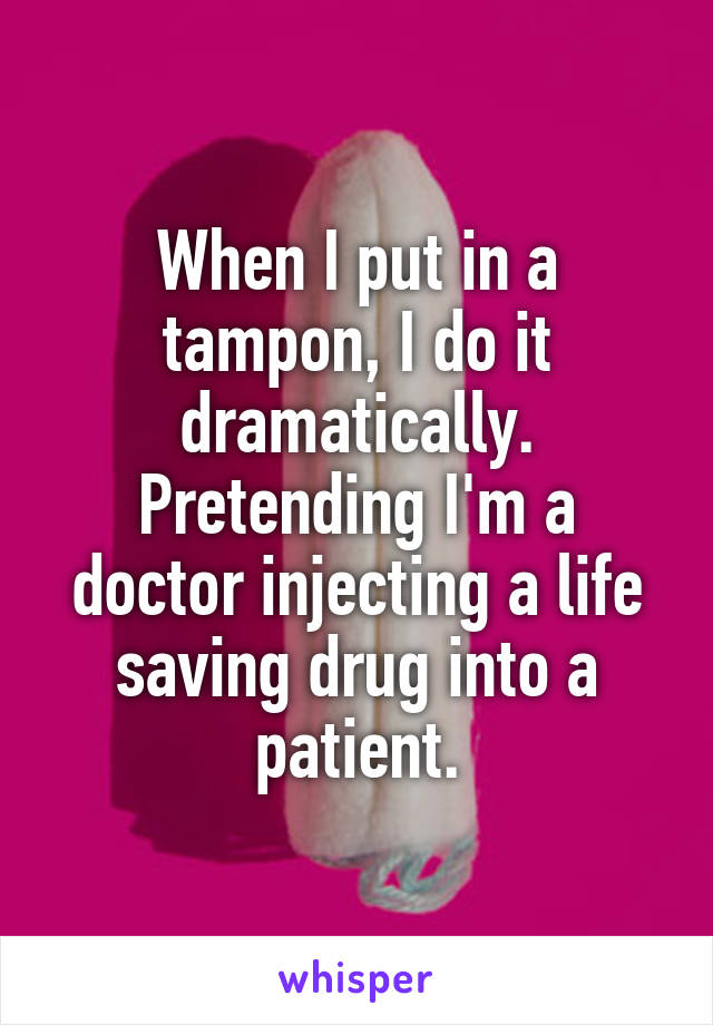 When I put in a tampon, I do it dramatically. Pretending I'm a doctor injecting a life saving drug into a patient.