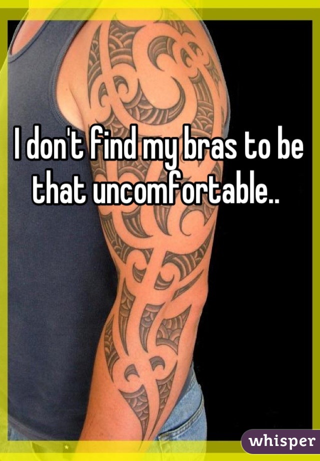I don't find my bras to be that uncomfortable.. 