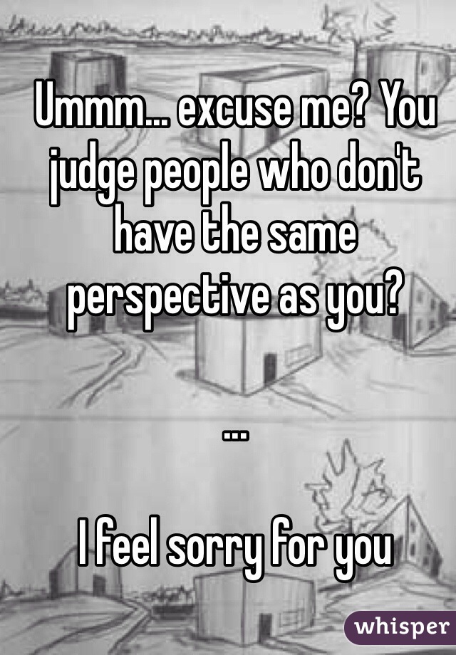 Ummm... excuse me? You judge people who don't have the same perspective as you? 

...

I feel sorry for you