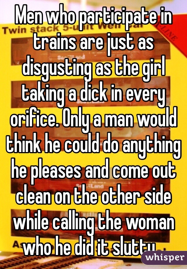 Men who participate in trains are just as disgusting as the girl taking a dick in every orifice. Only a man would think he could do anything he pleases and come out clean on the other side while calling the woman who he did it slutty...