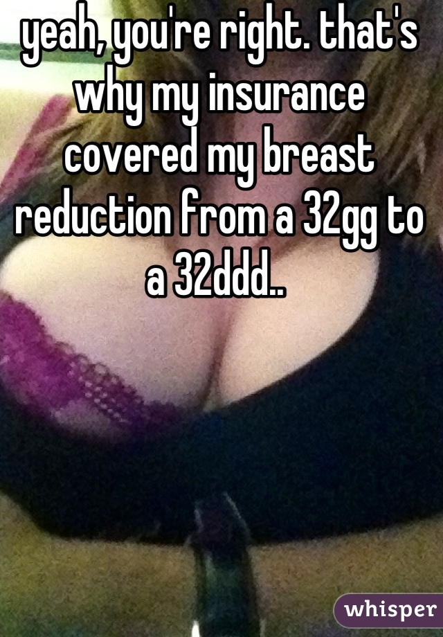 yeah, you're right. that's why my insurance covered my breast reduction from a 32gg to a 32ddd.. 