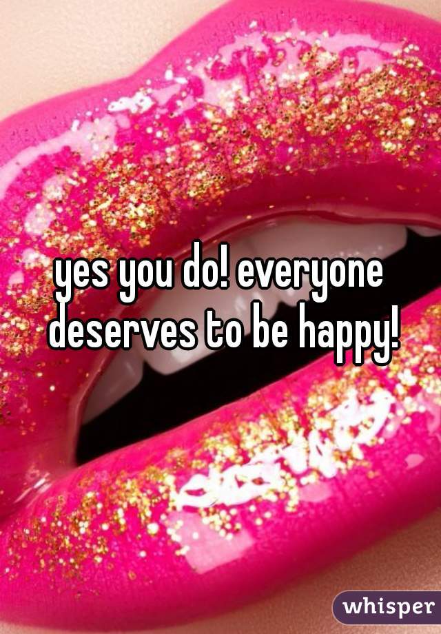 yes you do! everyone deserves to be happy!