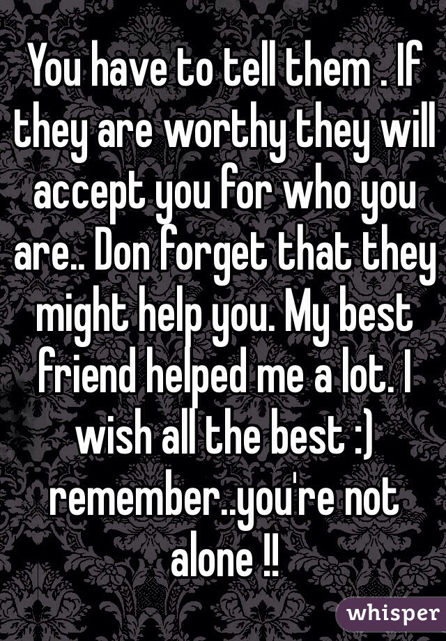 You have to tell them . If they are worthy they will accept you for who you are.. Don forget that they might help you. My best friend helped me a lot. I wish all the best :) remember..you're not alone !! 