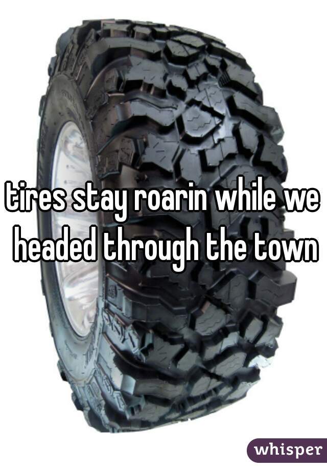 tires stay roarin while we headed through the town