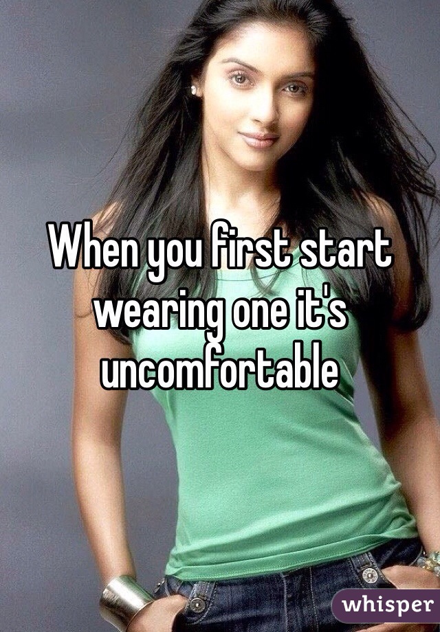 When you first start wearing one it's uncomfortable