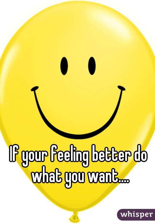 If your feeling better do what you want....