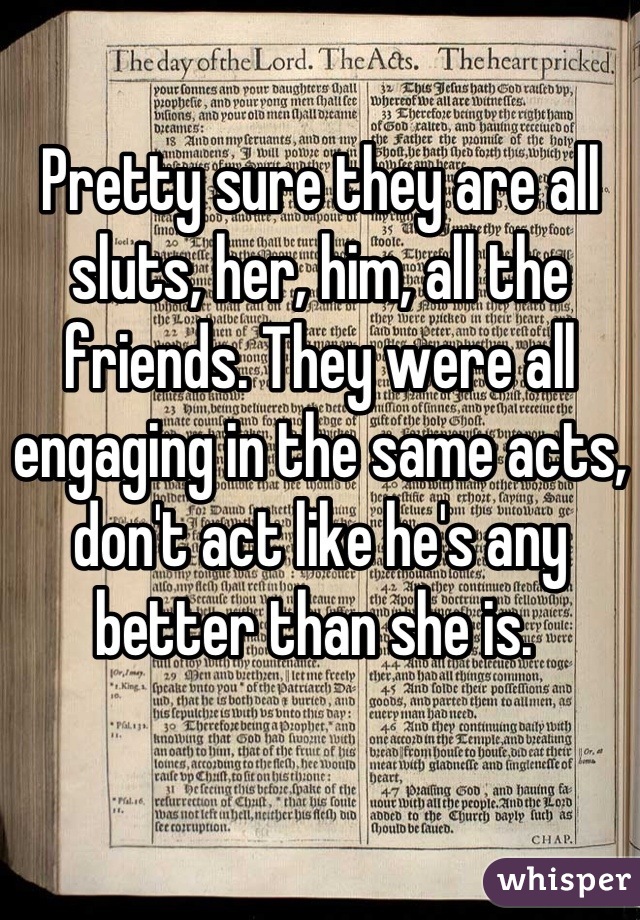 Pretty sure they are all sluts, her, him, all the friends. They were all engaging in the same acts, don't act like he's any better than she is. 