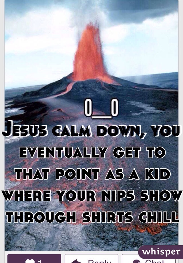Jesus calm down, you eventually get to that point as a kid where your nips show through shirts chill