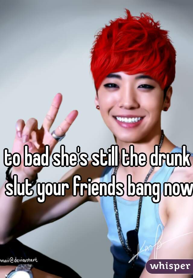 to bad she's still the drunk slut your friends bang now